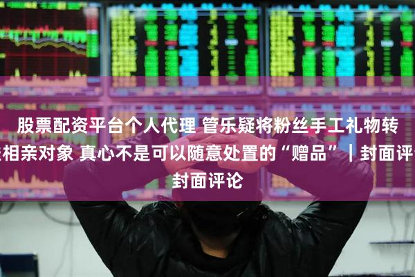 股票配资平台个人代理 管乐疑将粉丝手工礼物转送相亲对象 真心不是可以随意处置的“赠品”｜封面评论