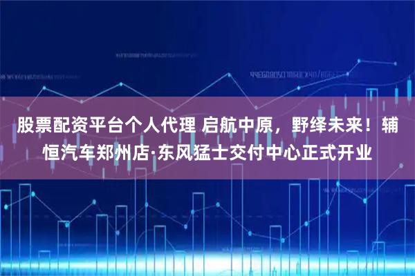股票配资平台个人代理 启航中原，野绎未来！辅恒汽车郑州店·东风猛士交付中心正式开业