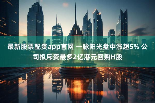 最新股票配资app官网 一脉阳光盘中涨超5% 公司拟斥资最多2亿港元回购H股