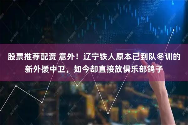 股票推荐配资 意外！辽宁铁人原本已到队冬训的新外援中卫，如今却直接放俱乐部鸽子