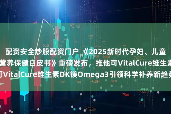 配资安全炒股配资门户 《2025新时代孕妇、儿童、新中年骨骼健康与营养保健白皮书》重磅发布，维他可VitalCure维生素DK镁Omega3引领科学补养新趋势