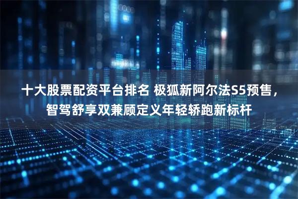 十大股票配资平台排名 极狐新阿尔法S5预售，智驾舒享双兼顾定义年轻轿跑新标杆