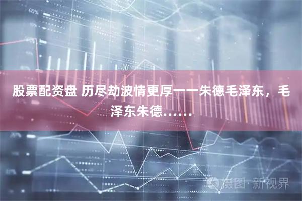 股票配资盘 历尽劫波情更厚一一朱德毛泽东，毛泽东朱德……