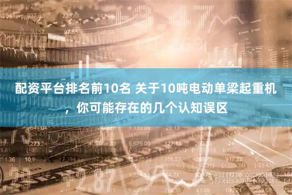 配资平台排名前10名 关于10吨电动单梁起重机，你可能存在的几个认知误区