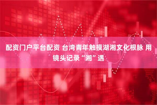 配资门户平台配资 台湾青年触摸湖湘文化根脉 用镜头记录“湘”遇
