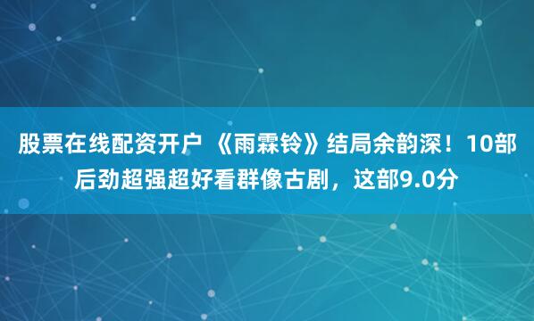 股票在线配资开户 《雨霖铃》结局余韵深！10部后劲超强超好看群像古剧，这部9.0分